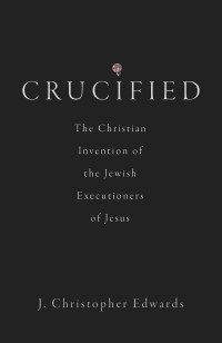 J. Christopher Edwards; — Crucified: The Christian Invention of the Jewish Executioners of Jesus