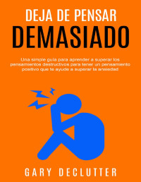 Gary Declutter — DEJA DE PENSAR DEMASIADO: UNA SIMPLE GUÍA PARA APRENDER A SUPERAR LOS PENSAMIENTOS DESTRUCTIVOS PARA TENER UN PENSAMIENTO POSITIVO QUE TE AYUDE A SUPERAR LA ANSIEDAD