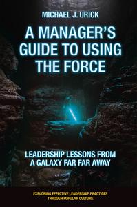 Michael J. Urick —  A Manager's Guide to Using the Force: Leadership Lessons from a Galaxy Far Far Away (Exploring Effective Leadership Practices through Popular Culture)