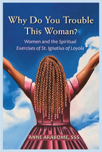 Anne Arabome, SSS; — Why Do You Trouble This Woman?: Women and the Spiritual Exercises of St. Ignatius of Loyola