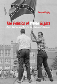 Joseph Bagley — The Politics of White Rights: Race, Justice, and Integrating Alabama's Schools