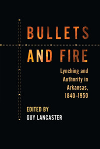 Guy Lancaster (Editor) — Bullets and Fire: Lynching and Authority in Arkansas, 1840–1950