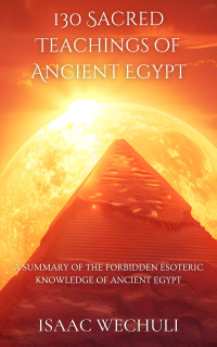 Isaac Wechuli — 130 Sacred Teachings of Ancient Egypt: A Summary of the Forbidden Esoteric Knowledge of Ancient Egypt