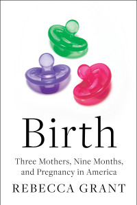 Rebecca Grant — Birth: Three Mothers, Nine Months, and Pregnancy in America: Three Mothers, Nine Months, and Pregnancy in America