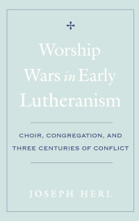 Joseph Herl — Worship Wars in Early Lutheranism: Choir, Congregation, and Three Centuries of Conflict