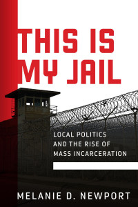 Melanie D. Newport — This Is My Jail: Local Politics and the Rise of Mass Incarceration 