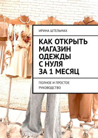 Ирина Александровна Штельмах — Как открыть магазин одежды с нуля за 1 месяц. Полное и простое руководство