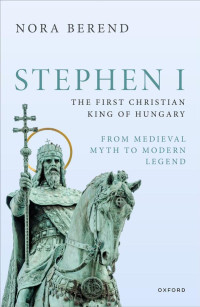 Nora Berend — Stephen I, the First Christian King of Hungary (From Medieval Myth to Modern Legend)