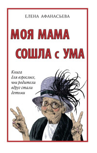 Елена Ивановна Афанасьева — Моя мама сошла с ума. Книга для взрослых, чьи родители вдруг стали детьми