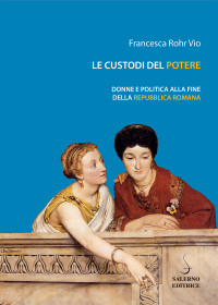 Francesca Rohr Vio — Le custodi del potere. Donne e politica alla fine della Repubblica Romana