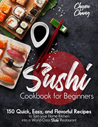 Chyou Chang — Sushi Cookbook for Beginners: 150 Quick, Easy, and Flavorful Recipes to Turn your Home Kitchen into a World-Class Sushi Restaurant