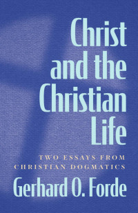 Gerhard O. Forde — Christ and the Christian Life: Two Essays from Christian Dogmatics