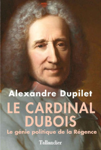 Alexandre Dupilet — Le Cardinal Dubois - Le génie politique de la Régence