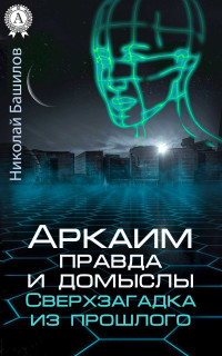 Николай Алексеевич Башилов — Аркаим: правда и домыслы. Сверхзагадка из прошлого