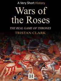 Tristan Clark — Wars of the Roses: The Real Game of Thrones (Very Short History Book 4)