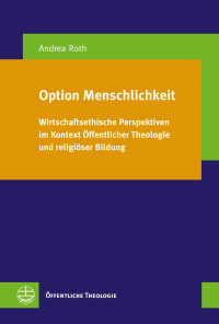 Andrea Roth — Option Menschlichkeit. Wirtschaftsethische Perspektiven im Kontext Öffentlicher Theologie und religiöser Bildung