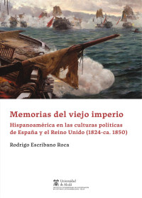 Escribano Roca, Rodrigo; — Memorias del Viejo Imperio. Hispanoamrica en las culturas polticas de Espaa y Reino Unido (1824-ca. 1850)