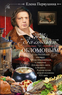 Елена Владимировна Первушина — За столом с Обломовым. Кухня Российской империи. Обеды повседневные и парадные. Для высшего света и бедноты. Русская кухня первой половины XIX века