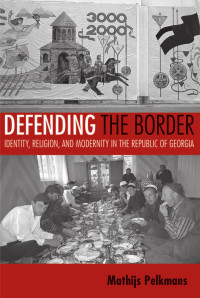 by Mathijs Pelkmans — Defending the Border: Identity, Religion, and Modernity in the Republic of Georgia