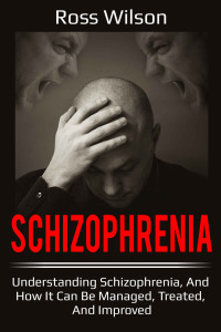 Ross Wilson — Schizophrenia: Understanding Schizophrenia, and How It Can Be Managed, Treated, and Improved