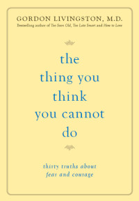 Gordon Livingston — The Thing You Think You Cannot Do: Thirty Truths about Fear and Courage