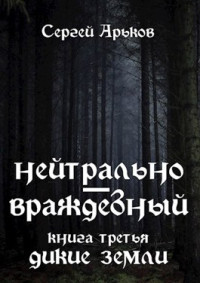 Сергей Арьков — Нейтрально-враждебный. Книга третья: Дикие земли