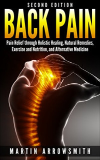 Martin Arrowsmith & Alternative Medicine [Arrowsmith, Martin & Medicine, Alternative] — Back Pain: Pain Relief Through Holistic Healing, Natural Remedies, Exercise and Nutrition, and Alternative Medicine (Holistic Health Care, Holistic Remedies, ... Spinal Cord, Pain Relief, Healing Pain)