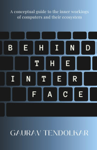 Tendolkar, Gaurav — Behind The Interface: A conceptual guide to the inner workings of computers and their ecosystem