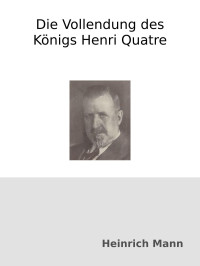 Heinrich Mann — Die Vollendung des Königs Henri Quatre