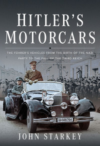 John Starkey — Hitler's Motorcars: The Fuhrer's Vehicles From the Birth of the Nazi Party to the Fall of the Third Reich