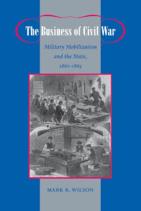 Mark R. Wilson — The Business of Civil War: Military Mobilization and the State, 1861–1865