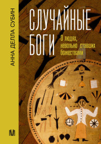 Анна Делла Субин — Случайные боги. О людях, невольно ставших божествами