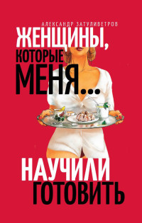 Александр Борисович Затуливетров — Женщины, которые меня… научили готовить