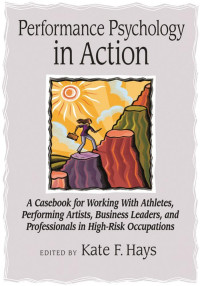 Hays, Kate F. — Performance Psychology in Action: A Casebook for Working With Athletes, Performing Artists, Business Leaders, and Professionals in High-Risk Occupations