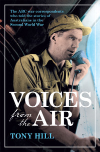 Tony Hill — Voices From the Air: The ABC War Correspondents Who Told the Stories of Australians in the Second World War