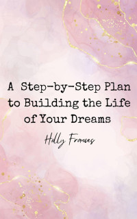 Holly Frances — A Step-by-Step Plan to Building the Life of Your Dreams