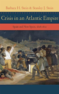 Barbara H. Stein & Stanley J. Stein — Crisis in an Atlantic Empire: Spain and New Spain, 1808-1810