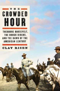 Clay Risen [Risen, Clay] — The Crowded Hour: Theodore Roosevelt, the Rough Riders, and the Dawn of the American Century