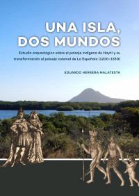 Eduardo Herrera Malatesta — Una Isla, Dos Mundos. Estudio arqueológico sobre el paisaje indígena de Haytí y su transformación al paisaje colonial de La Española (1200-1550)