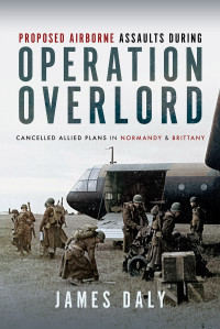 James Daly — Proposed Airborne Assaults during Operation Overlord: Cancelled Allied Plans in Normandy and Brittany