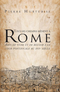 Pierre Hurtubise — Tous les chemins mènent à Rome: Arts de vivre et de réussir à la cour pontificale au XVIe siècle