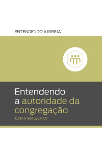 Jonathan Leeman — Entendendo a autoridade da congregação (Entendendo a Igreja Livro 4)