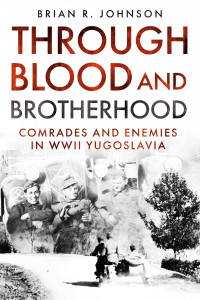 Brian R. Johnson — Through Blood and Brotherhood: Comrades and Enemies in WWII Yugoslavia