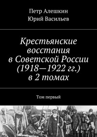 Петр Фёдорович Алешкин & Юрий Альбертович Васильев — Крестьянские восстания в Советской России (1918—1922 гг.) в 2 томах. Том первый