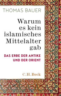 Bauer, Thomas — Warum es kein islamisches Mittelalter gab: Das Erbe der Antike und der Orient