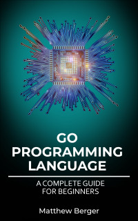 Berger, Matthew — GO Programming Language: A Complete Guide For Beginners