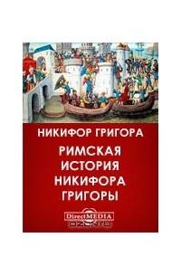 Никифор Григора — Римская история Никифора Григоры, начинающаяся со взятия Константинополя латинянами. Том 1