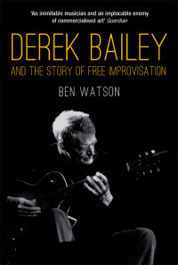 Watson, Ben. — Derek Bailey and the Story of Free Improvisation