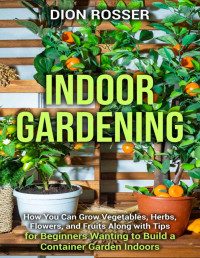 Rosser, Dion — Indoor Gardening: How You Can Grow Vegetables, Herbs, Flowers, and Fruits Along with Tips for Beginners Wanting to Build a Container Garden Indoors