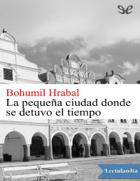 Bohumil Hrabal — LA PEQUEÑA CIUDAD DONDE SE DETUVO EL TIEMPO